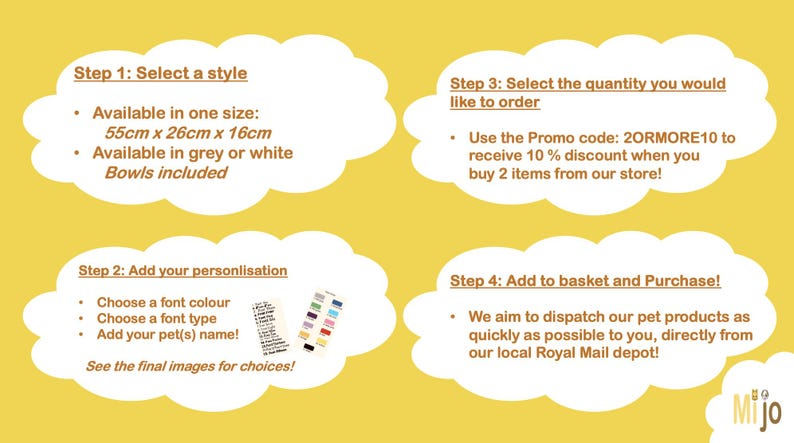 May include: Four steps to personalise a pet bed. Step 1: Select a style. Available in one size: 55cm x 26cm x 16cm. Available in grey or white. Bowls included. Step 2: Add your personalisation. Choose a font colour. Choose a font type. Add your pet's name. See the final images for choices. Step 3: Select the quantity you would like to order. Use the Promo code: 20RMORE10 to receive 10% discount when you buy 2 items from our store. Step 4: Add to basket and purchase. We aim to dispatch our pet products as quickly as possible to you, directly from our local Royal Mail depot. Mijo.