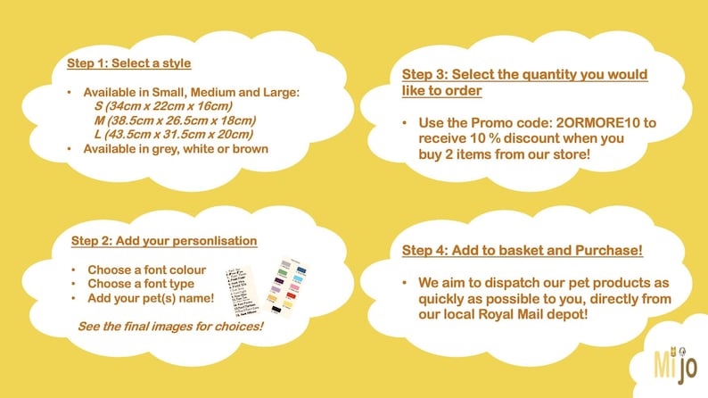 May include: Four steps to personalize a pet product. Step 1: Select a style. Available in Small (13.39 inches x 8.66 inches x 6.3 inches), Medium (15.16 inches x 10.43 inches x 7.05 inches), and Large (17.13 inches x 12.4 inches x 7.87 inches). Available in grey, white, or brown. Step 2: Add your personalization. Choose a font color, font type, and add your pet's name. Step 3: Select the quantity you would like to order. Use the promo code 20RMORE10 to receive 10% off when you buy 2 items. Step 4: Add to basket and purchase. We aim to dispatch our pet products as quickly as possible to you, directly from our local Royal Mail depot.