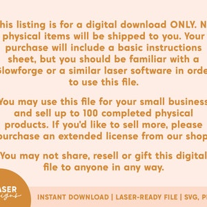 Pu&ograve; includere: Testo su uno sfondo pesca con un bordo marrone. Il testo recita: "Questo elenco &egrave; per un download digitale SOLO. Nessun articolo fisico verr&agrave; spedito a te. Il tuo acquisto includer&agrave; un foglio di istruzioni di base, ma dovresti avere familiarit&agrave; con un Glowforge o un software laser simile per poter utilizzare questo file. Puoi utilizzare questo file per la tua piccola impresa e vendere fino a 100 prodotti fisici completi. Se desideri vendere di pi&ugrave;, acquista una licenza estesa nel nostro negozio. Non puoi condividere, rivendere o regalare questo file digitale a nessuno."