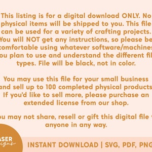 May include: Text on a peach background with a brown border. The text reads: "This listing is for a digital download ONLY. No physical items will be shipped to you. This file can be used for a variety of crafting projects. You will NOT get any instructions, so please be comfortable using whatever software/machines you plan to use and understand the different file types. File will be black, not in color. You may use this file for your small business and sell up to 100 completed physical products. If you'd like to sell more, please purchase an extended license from our shop. You may not share, resell or gift this digital file to anyone in any way.  EP LASER designs INSTANT DOWNLOAD | SVG, PDF, PNG, AI"