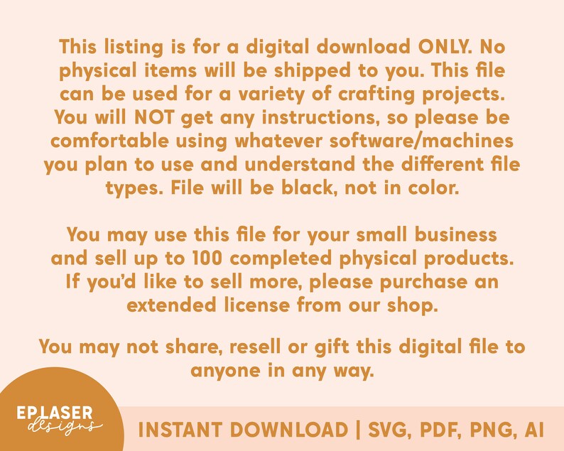 May include: Text on a peach background with a brown border. The text reads: "This listing is for a digital download ONLY. No physical items will be shipped to you. This file can be used for a variety of crafting projects. You will NOT get any instructions, so please be comfortable using whatever software/machines you plan to use and understand the different file types. File will be black, not in color. You may use this file for your small business and sell up to 100 completed physical products. If you'd like to sell more, please purchase an extended license from our shop. You may not share, resell or gift this digital file to anyone in any way.  EP LASER designs INSTANT DOWNLOAD | SVG, PDF, PNG, AI"