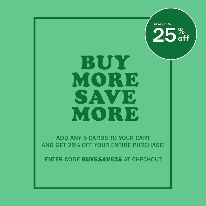May include: Green and white graphic with the text "BUY MORE SAVE MORE" and "save up to 25% off".  The text "ADD ANY 5 CARDS TO YOUR CART AND GET 25% OFF YOUR ENTIRE PURCHASE! ENTER CODE BUY5SAVE25 AT CHECKOUT" is also included.