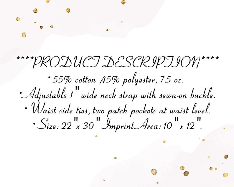 Peut inclure: Texte de description de produit pour un tablier en 55% coton et 45% polyester. Le tablier p&egrave;se 75 oz et poss&egrave;de une sangle de cou r&eacute;glable de 2,5 cm de large avec une boucle cousue. Il a &eacute;galement des liens lat&eacute;raux &agrave; la taille, deux poches plaqu&eacute;es au niveau de la taille et mesure 56 cm sur 76 cm. La zone d'impression est de 25 cm sur 30 cm.