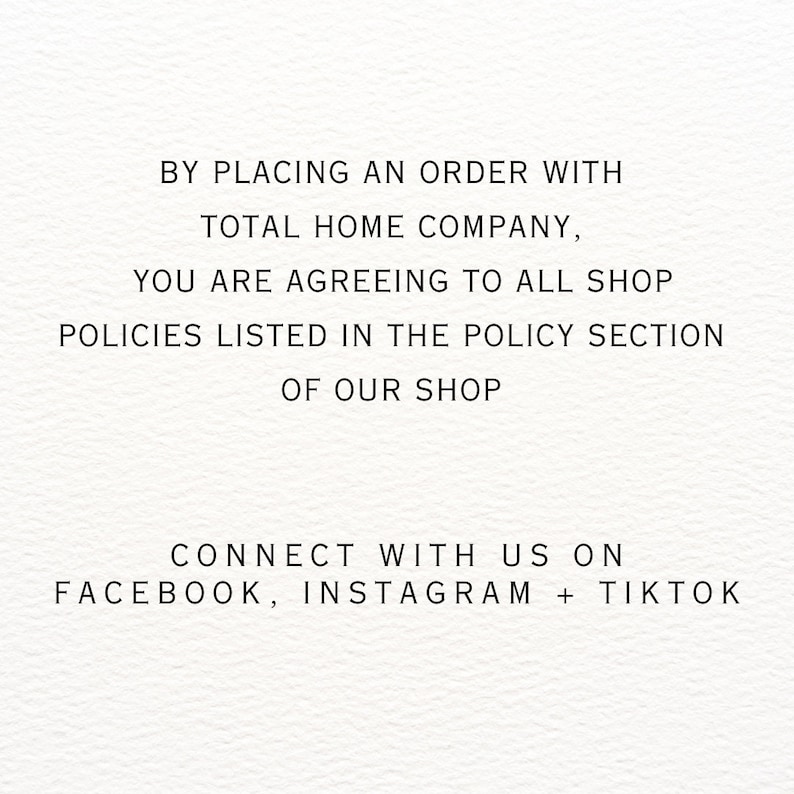 May include: Text on a white background that reads: "By placing an order with Total Home Company, you are agreeing to all shop policies listed in the policy section of our shop. Connect with us on Facebook, Instagram + TikTok."