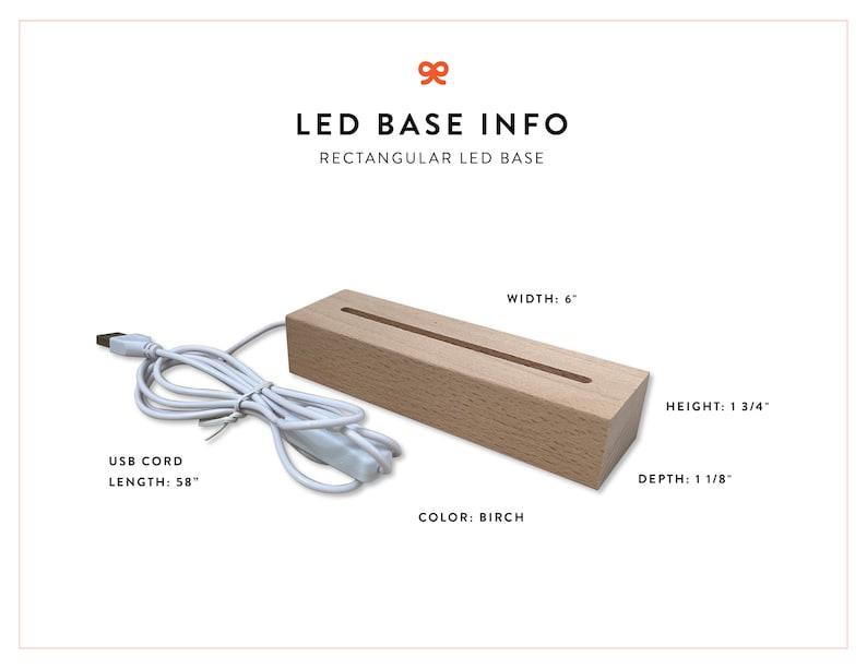 May include: A rectangular wooden LED base with a 58-inch USB cord. The base is 6 inches wide, 1 3/4 inches high, and 1 1/8 inches deep. The base is made of birch wood.