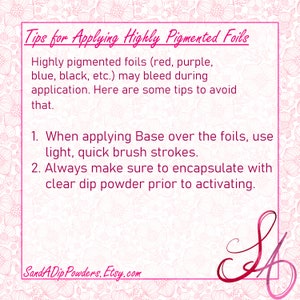 May include: Tips for applying highly pigmented foils, such as red, purple, blue, black, etc.  When applying base over the foils, use light, quick brush strokes. Always make sure to encapsulate with clear dip powder prior to activating. SandADip Powders, Etsy.com