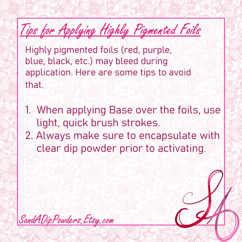 May include: Tips for applying highly pigmented foils, such as red, purple, blue, black, etc.  When applying base over the foils, use light, quick brush strokes. Always make sure to encapsulate with clear dip powder prior to activating. SandADip Powders, Etsy.com