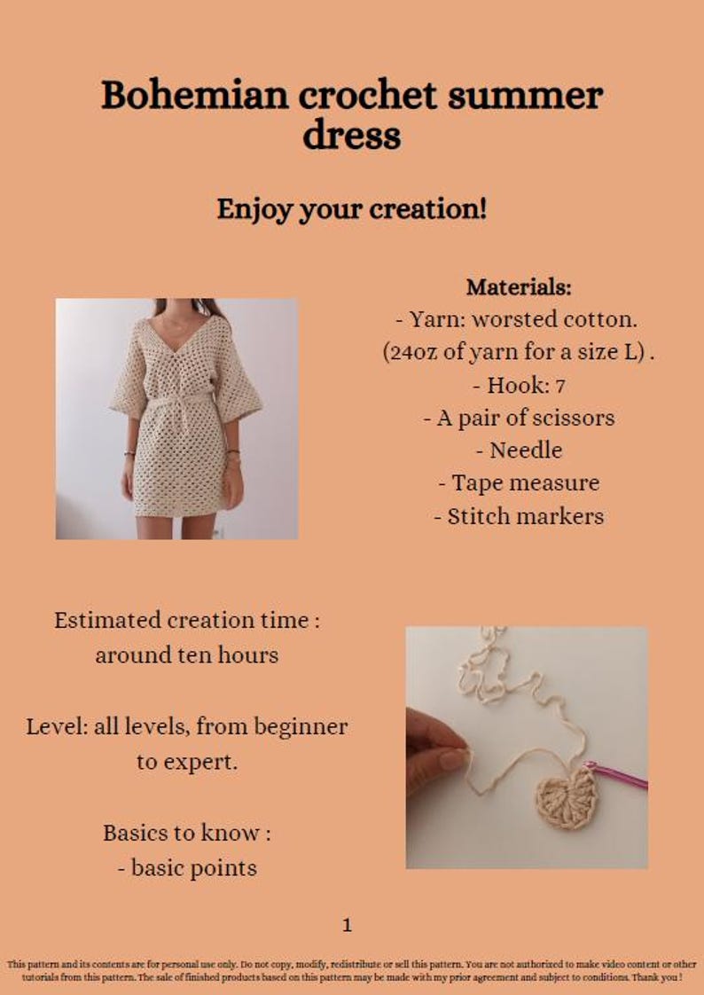 May include: A crochet summer dress pattern with instructions and materials list. The pattern includes a photo of the finished dress and a close-up of the crochet stitch. The text in the image reads "Bohemian crochet summer dress", "Enjoy your creation!", "Materials:", "Yarn: worsted cotton. (24oz of yarn for a size L).", "Hook: 7", "A pair of scissors", "Needle", "Tape measure", "Stitch markers", "Estimated creation time: around ten hours", "Level: all levels, from beginner to expert.", "Basics to know: basic points", "1", "This pattern and its contents are for personal use only. Do not copy, modify, redistribute or sell this pattern. You are not authorized to make video content or other tutorials from this pattern. The sale of finished products based on this pattern may be made with my prior agreement and subject to conditions. Thank you!"