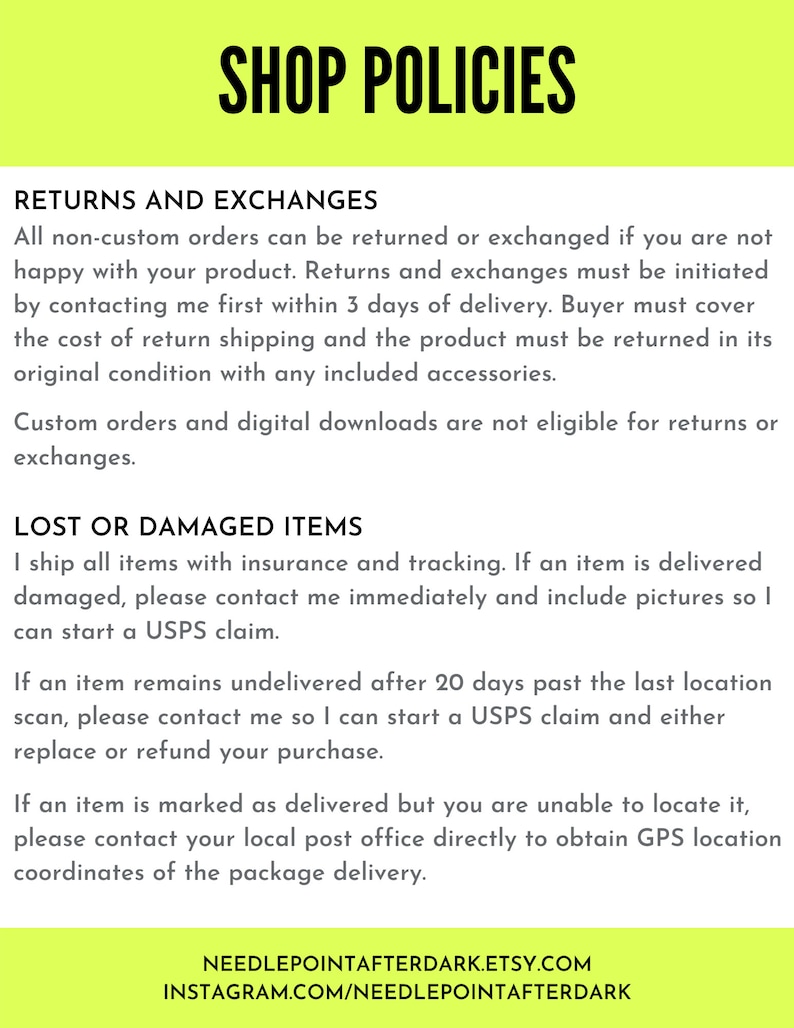 May include: Shop policies for returns and exchanges, lost or damaged items.  All non-custom orders can be returned or exchanged within 3 days of delivery. Buyer must cover the cost of return shipping. Custom orders and digital downloads are not eligible for returns or exchanges.  Lost or damaged items are shipped with insurance and tracking. Contact the seller immediately and include pictures if an item is damaged. If an item remains undelivered after 20 days, contact the seller to start a USPS claim. If an item is marked as delivered but you are unable to locate it, contact your local post office directly to obtain GPS location coordinates of the package delivery.  NeedlepointAfterDark.Etsy.com Instagram.com/NeedlepointAfterDark