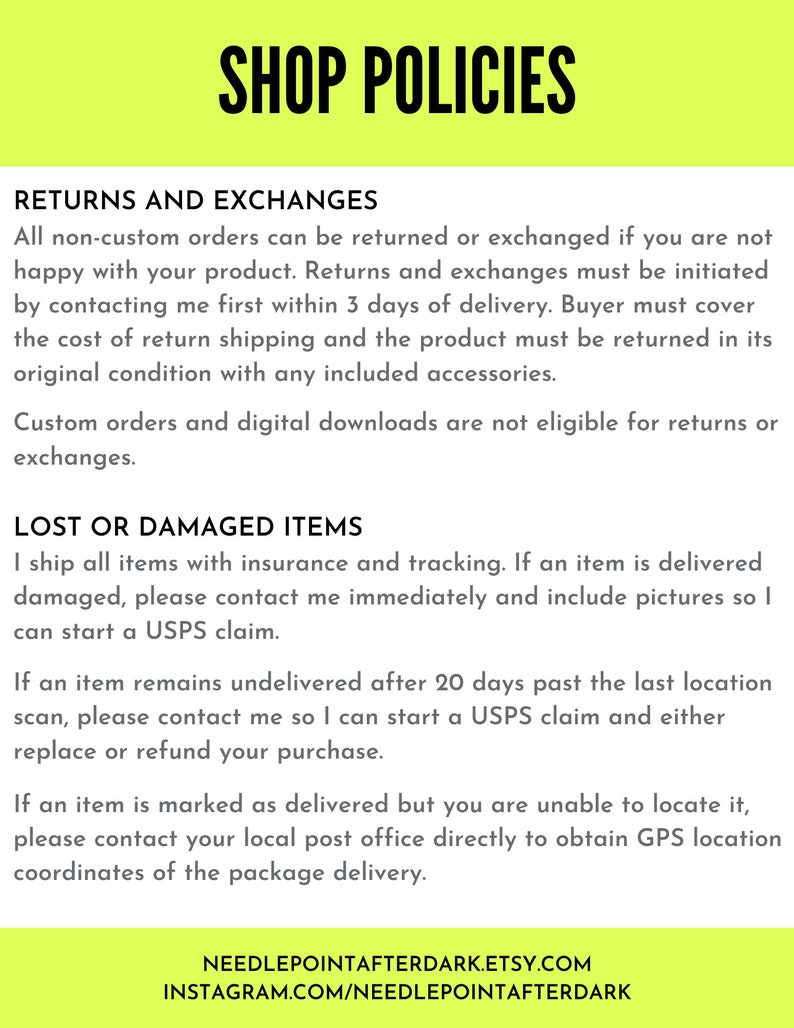 May include: Shop policies for returns and exchanges, lost or damaged items. All non-custom orders can be returned or exchanged within 3 days of delivery. The buyer must cover the cost of return shipping. Custom orders and digital downloads are not eligible for returns or exchanges. Lost or damaged items are shipped with insurance and tracking. Contact the seller immediately and include pictures if an item is damaged. If an item remains undelivered after 20 days, contact the seller to start a USPS claim. If an item is marked as delivered but you are unable to locate it, contact your local post office directly to obtain GPS location coordinates of the package delivery. NeedlepointAfterDark.Etsy.com Instagram.com/NeedlepointAfterDark