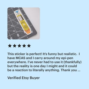A five star review from a verified Etsy buyer of the epi-pen "I'm probably allergic" sticker that says "This sticker is perfect! It's funny but realistic. I have MCAS [mast cell activation syndrome] and I carry around my epi-pen everywhere. I've never had to use it (thankfully), but the reality is one day I might and it could be a reaction to literally anything. Thank you"

The sticker is a yellow and orange EpiPen that says “I’m Probably Allergic”. It is 4 inches tall and 1 inch wide.