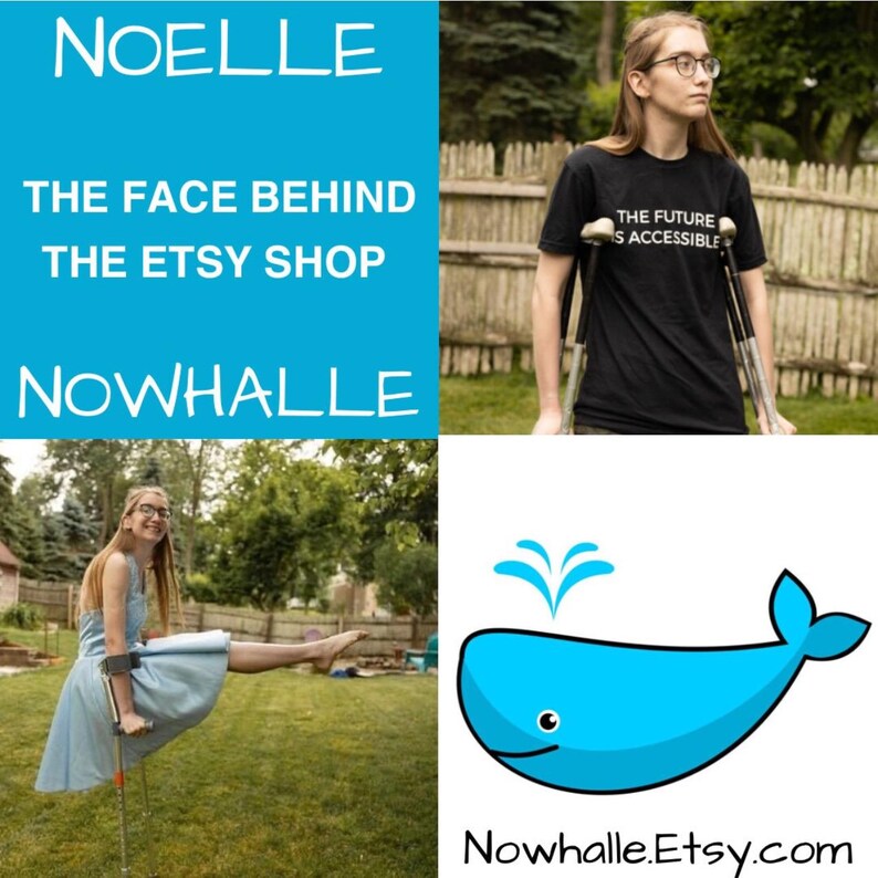 A four-quadrant collage. Top left corner says "Noelle, the face behind the Etsy shop Nowhalle." Top right corner is a photo of Noelle, a white person with glasses, standing outside with her crutches. She is wearing a shirt that says "the future is accessible". The bottom left corner is Noelle wearing a light blue dress while balancing in a pike pose on crutches. The bottom right corner is the Nowhalle Etsy shop logo—a light blue whale with Nowhalle.Etsy.com underneath