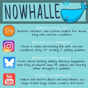 A graphic with Nowhalle's social media. Nowhalle.Etsy.com and has buttons, stickers, & custom orders for those living with chronic conditions. @Chronically.Nowhalle on Instagram has posts & reels chronicaling life with chronic conditions, Etsy, YouTube (YT), writing, & editing updates.
@nowhalle.bsky.social has posts about writing, editing, literary magazines, Etsy products, YT videos, & sharing thoughts & updates.
Youtube.com/Nowhalle has chronic illness videos, zoo vlogs, music covers, & more.