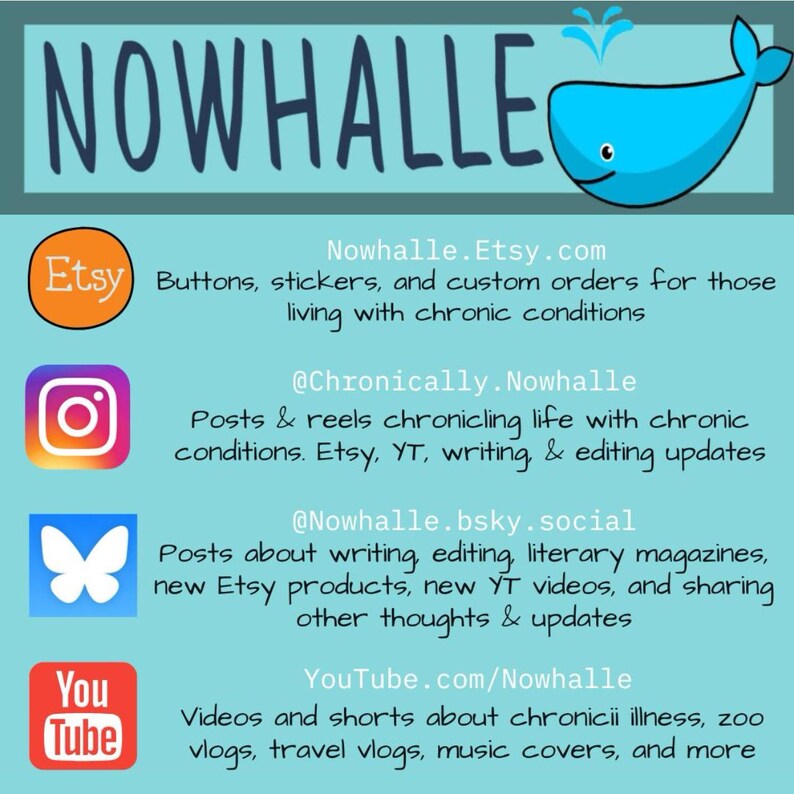 A graphic with Nowhalle's social media. Nowhalle.Etsy.com and has buttons, stickers, & custom orders for those living with chronic conditions. @Chronically.Nowhalle on Instagram has posts & reels chronicaling life with chronic conditions, Etsy, YouTube (YT), writing, & editing updates.
@nowhalle.bsky.social has posts about writing, editing, literary magazines, Etsy products, YT videos, & sharing thoughts & updates.
Youtube.com/Nowhalle has chronic illness videos, zoo vlogs, music covers, & more.