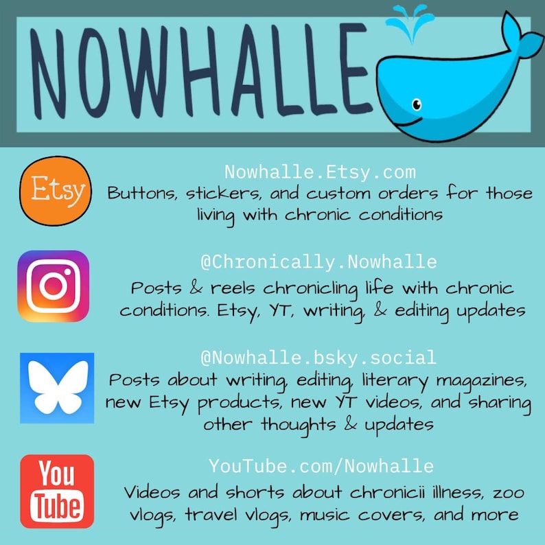 A graphic with Nowhalle's social media. Nowhalle.Etsy.com and has buttons, stickers, & custom orders for those living with chronic conditions. @Chronically.Nowhalle on Instagram has posts & reels chronicaling life with chronic conditions, Etsy, YouTube (YT), writing, & editing updates.
@nowhalle.bsky.social has posts about writing, editing, literary magazines, Etsy products, YT videos, & sharing thoughts & updates.
Youtube.com/Nowhalle has chronic illness videos, zoo vlogs, music covers, & more.