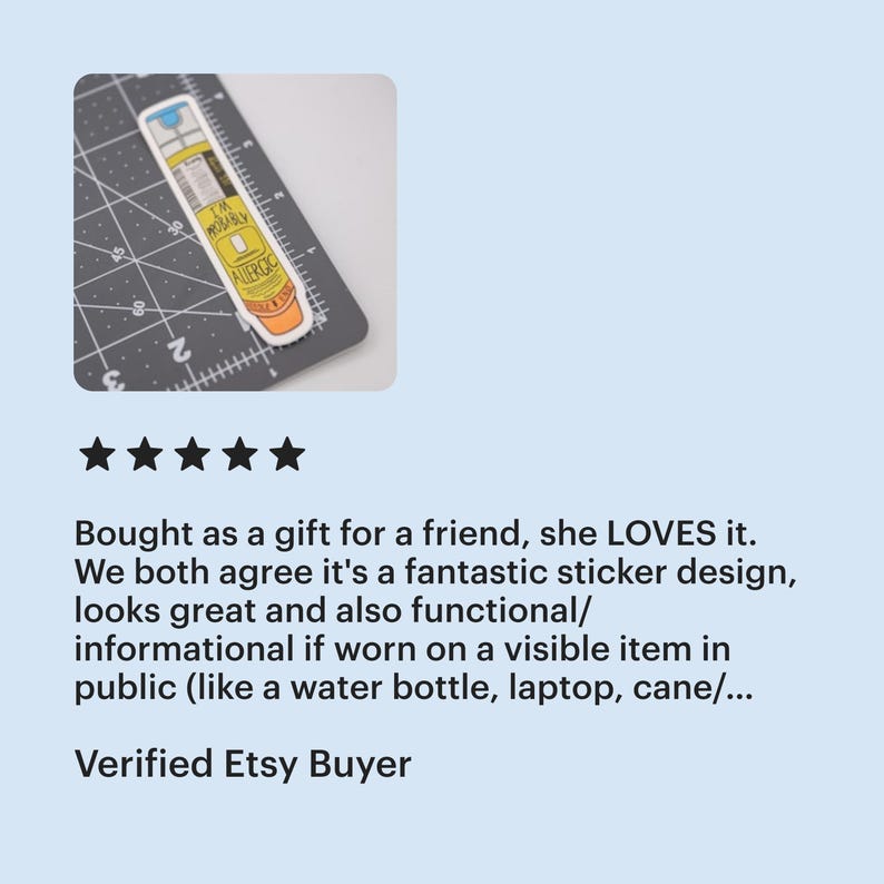 A five star review from a verified Etsy buyer of the epi-pen "I'm probably allergic" sticker that says "bought as a gift for a friend, she LOVES it. We both agree it's a fantastic sticker design, looks great and also functional/informational if worn on a visible item in public (like a water bottle, laptop, cane/...)

The thumbnail shows a sticker of a yellow EpiPen with an orange cap that says “I’m Probably Allergic”. The sticker is on a cutting mat and is 4 inches tall and 1 inch wide.