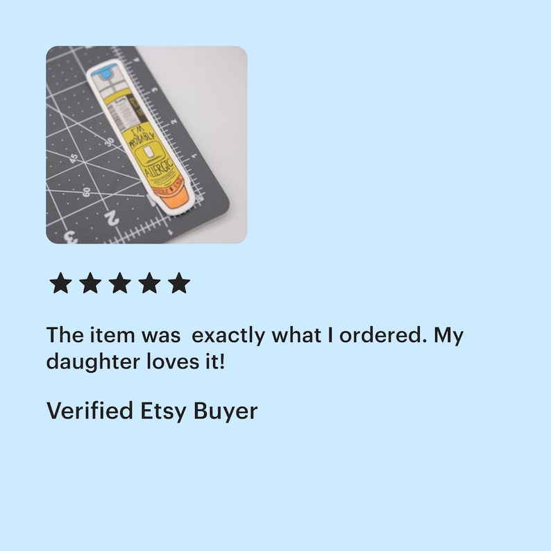 A five star review from a verified Etsy buyer of the epi-pen "I'm probably allergic" sticker that says "the item was exactly what I ordered. My daughter loves it!"

The thumbnail shows a sticker of a yellow EpiPen with an orange cap that says “I’m Probably Allergic”. The sticker is on a cutting mat and is 4 inches tall and 1 inch wide.