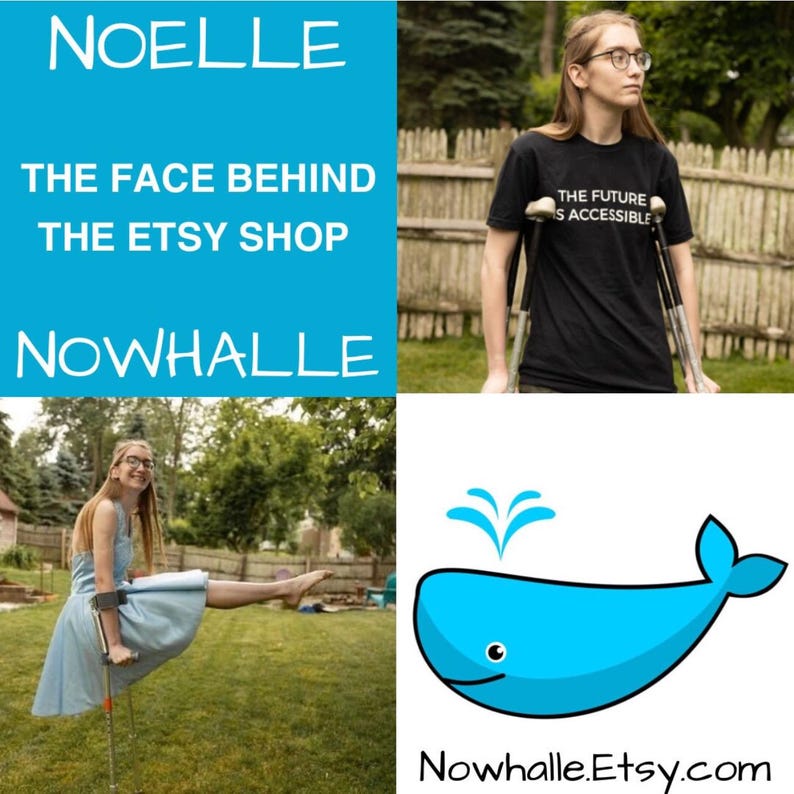 A four quadrant collage. Top left corner says "Noelle, the face behind the Etsy shop Nowhalle." Top right corner is a photo of Noelle, a white person with glasses, standing outside with her crutches. She is wearing a shirt that says "the future is accessible". The bottom left corner is Noelle wearing a light blue dress while balancing in a pike pose on crutches. The bottom right corner is the Nowhalle Etsy shop logo—a light blue whale with Nowhalle.Etsy.com underneath