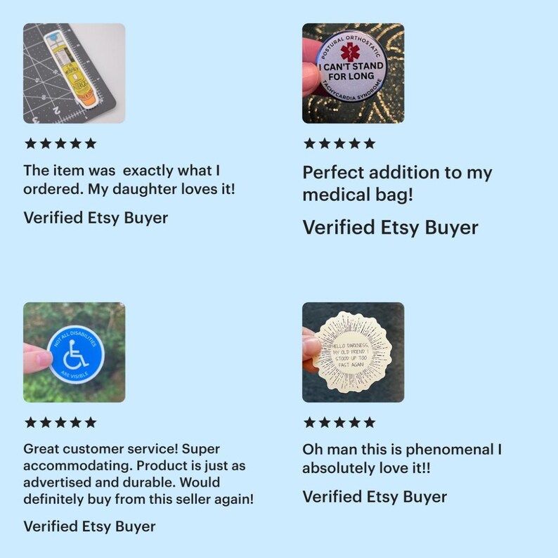 A collage of five-star reviews for products from Etsy shop Nowhalle

1. yellow and orange I'm probably allergic epipen sticker: exactly what I ordered. My daughter loves it!
2. blue POTS medical alert button: perfect addition to my medical bag!
3. blue not all disabilites are visible sticker: great customer service! Super accommodating. Product is just as advertised and durable.
4. Hello darkness, my old friend, I stood up too fast again sticker: oh man this is phenomenal. I absolutely love it!