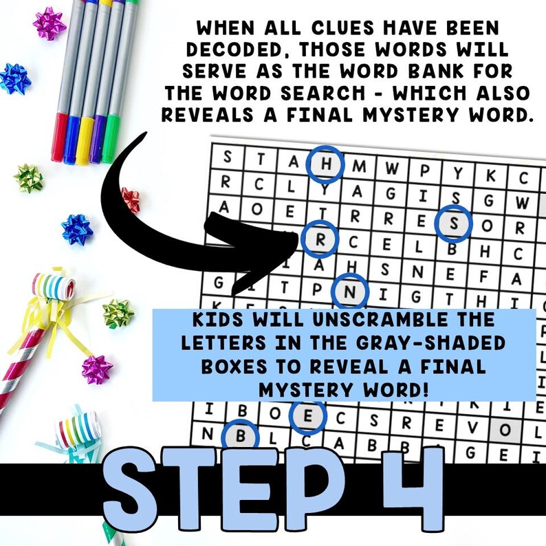 May include: A black and white word search puzzle with the words "WHEN ALL CLUES HAVE BEEN DECODED, THOSE WORDS WILL SERVE AS THE WORD BANK FOR THE WORD SEARCH - WHICH ALSO REVEALS A FINAL MYSTERY WORD."  The puzzle has a grid of letters with some letters highlighted in gray. The text "KIDS WILL UNSCRAMBLE THE LETTERS IN THE GRAY-SHADED BOXES TO REVEAL A FINAL MYSTERY WORD!" is below the puzzle. The text "STEP 4" is at the bottom of the image.