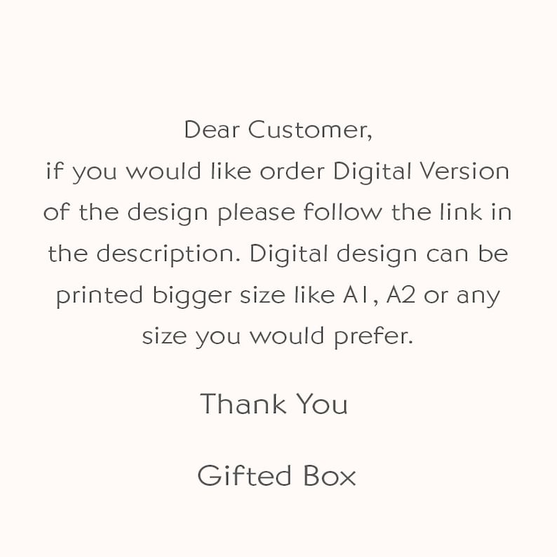 May include: Text on a white background that reads: "Dear Customer, if you would like order Digital Version of the design please follow the link in the description. Digital design can be printed bigger size like A1, A2 or any size you would prefer. Thank You Gifted Box"