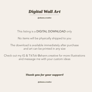 May include: Text on a white background that reads "Digital Wall Art" with the username "@shan.creative" below. The text continues with "This listing is a DIGITAL DOWNLOAD only. No items will be physically shipped to you. The download is available immediately after purchase and art can be printed in any size. Check out my IG & TikTok @shann.creative for more illustrations and message me with your custom ideas. Thank you for your support! @shann.creative"