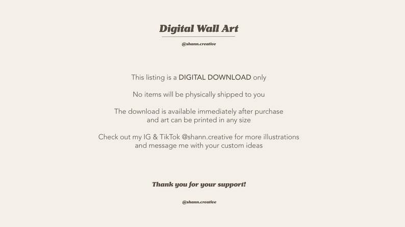 May include: Text on a white background that reads "Digital Wall Art" with the username "@shan.creative" below. The text continues with "This listing is a DIGITAL DOWNLOAD only. No items will be physically shipped to you. The download is available immediately after purchase and art can be printed in any size. Check out my IG & TikTok @shann.creative for more illustrations and message me with your custom ideas. Thank you for your support! @shann.creative"