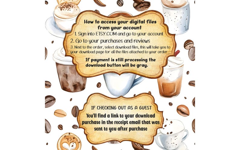 May include: A digital illustration with a brown, white, and gold background. The illustration features a variety of coffee cups and coffee beans. The text on the image reads: "How to access your digital files from your account 1. Sign into ETSY.COM and go to your account 2. Go to your purchases and reviews 3. Next to the order, select download files, this will take you to your download page for all the files attached to your order. If payment is still processing the download button will be gray. IF CHECKING OUT AS A GUEST You'll find a link to your download purchase in the receipt email that was sent to you after purchase"
