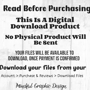 May include: Text on a white woodgrain background that reads "Read Before Purchasing This Is A Digital Download Product No Physical Product Will Be Sent YOUR FILES WILL BE AVAILABLE TO DOWNLOAD, ONCE PAYMENT IS CONFIRMED Download your files from your Account > Purchase & Reviews > Download Files Mindful Graphic Design"