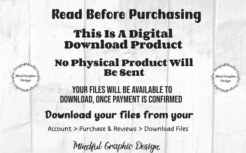 May include: Text on a white woodgrain background that reads "Read Before Purchasing This Is A Digital Download Product No Physical Product Will Be Sent YOUR FILES WILL BE AVAILABLE TO DOWNLOAD, ONCE PAYMENT IS CONFIRMED Download your files from your Account > Purchase & Reviews > Download Files Mindful Graphic Design"