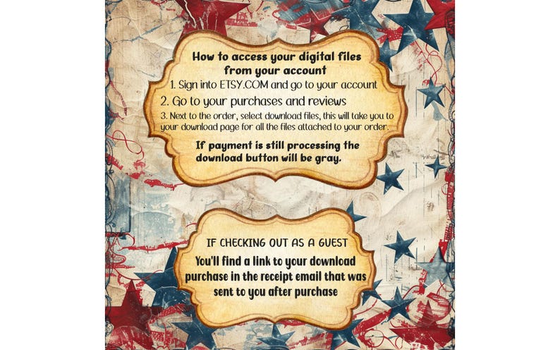 May include: A vintage-style graphic with red, white and blue stars and stripes. The graphic includes instructions on how to access digital files from Etsy.com. The text reads: "How to access your digital files from your account 1. Sign into ETSY.COM and go to your account 2. Go to your purchases and reviews 3. Next to the order, select download files, this will take you to your download page for all the files attached to your order If payment is still processing the download button will be grey. IF CHECKING OUT AS A GUEST You'll find a link to your download purchase in the receipt email that was sent to you after purchase"