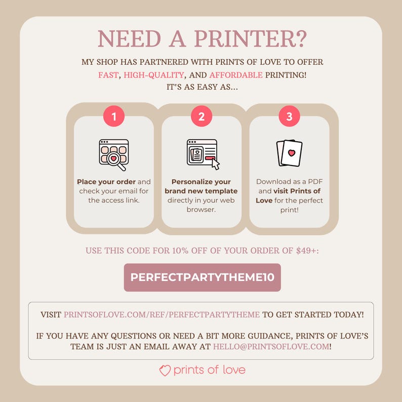 May include: A pink and white graphic with the text "NEED A PRINTER?" and instructions on how to use Prints of Love to print your own designs. The graphic includes three steps: 1. Place your order, 2. Personalize your template, and 3. Download as a PDF and visit Prints of Love. The graphic also includes the text "USE THIS CODE FOR 10% OFF OF YOUR ORDER OF $49+:" and the code "PERFECTPARTYTHEME10".