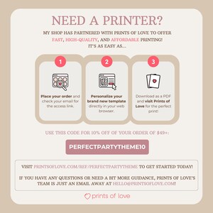 May include: A pink and white graphic with the text "NEED A PRINTER?" and instructions on how to use Prints of Love to print your own designs. The graphic includes three steps: 1. Place your order, 2. Personalize your template, and 3. Download as a PDF and visit Prints of Love. The graphic also includes the text "USE THIS CODE FOR 10% OFF OF YOUR ORDER OF $49+:" and the code "PERFECTPARTYTHEME10".