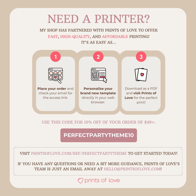 May include: A pink and white graphic with the text "NEED A PRINTER?" and "MY SHOP HAS PARTNERED WITH PRINTS OF LOVE TO OFFER FAST, HIGH-QUALITY, AND AFFORDABLE PRINTING! IT'S AS EASY AS..."  The graphic shows three steps to ordering prints: 1. Place your order and check your email for the access link. 2. Personalize your brand new template directly in your web browser. 3. Download as a PDF and visit Prints of Love for the perfect print!  The graphic also includes the text "USE THIS CODE FOR 10% OFF OF YOUR ORDER OF $49+: PERFECTPARTYTHEME10" and "VISIT PRINTSOFLOVE.COM/REF/PERFECTPARTYTHEME TO GET STARTED TODAY! IF YOU HAVE ANY QUESTIONS OR NEED A BIT MORE GUIDANCE, PRINTS OF LOVE'S TEAM IS JUST AN EMAIL AWAY AT HELLO@PRINTSOFLOVE.COM!"