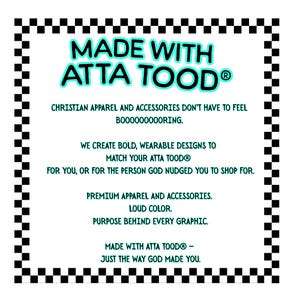 May include: White graphic with the text "MADE WITH ATTA TOOD&reg;" in turquoise and black, surrounded by a black and white checkered border. The text promotes Christian apparel and accessories with bold designs.