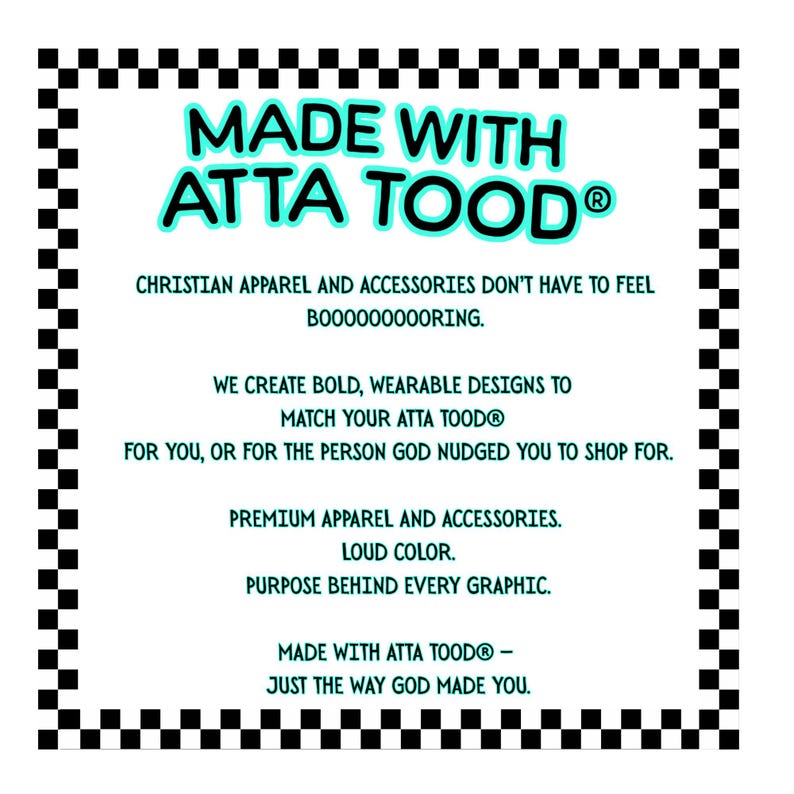 May include: White graphic with the text "MADE WITH ATTA TOOD&reg;" in turquoise and black, surrounded by a black and white checkered border. The text promotes Christian apparel and accessories with bold designs.