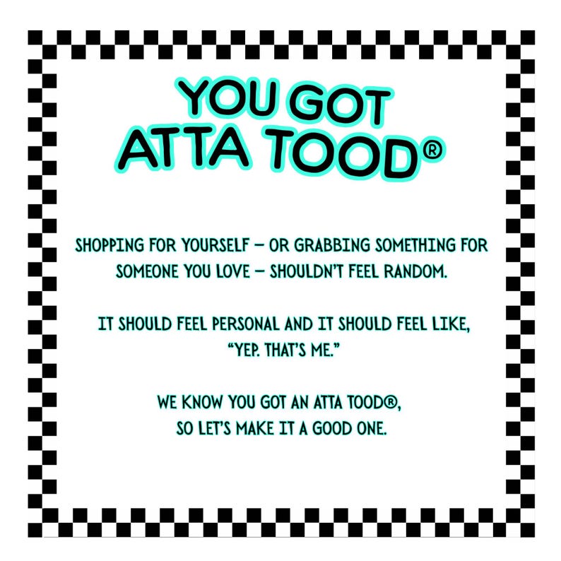 May include: A white rectangular graphic with a black and white checkered border. The text "YOU GOT ATTA TOOD&reg;" is in turquoise, with additional text below. The text encourages personalized shopping experiences.