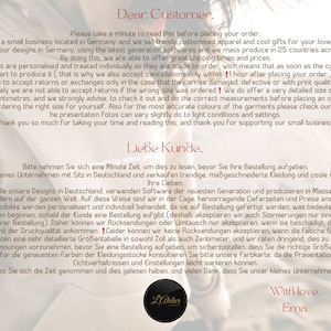 May include: A white and black image with text in both English and German. The text reads "Dear Customer. Please take a minute to read this before placing your order. We are a small business located in Germany, and we sell trendy customized apparel and cool gifts for your loved ones. We create all our designs in Germany, using the latest generation softwares and we mass produce in 25 countries across the Globe. By doing this, we are able to offer great shipping times and prices. All our products are personalized and treated individually as they are made to order, wich means that as soon as the customer places an order we start to produce it (that is why we also accept cancellations only within 1 hour after placing your order), therefore we are able to accept returns or exchanges only in the case that they arrive damaged, defective or with print quality issues ! Unfortunately we are not able to accept returns if the wrong size was ordered! We do offer a very detailed size chart, in both. inches and centimetres, and we strongly advise, to check it out and do the correct measurements before placing an order, to make sure you are ordering the right size for yourself. Also for the most accurate colours of the garments please check our color chart. as he presentation fotos can vary slightly do to light conditions and settings. Thank you so much for taking your time and reading this, and thank you for supporting our small business. Liebe Kunde.. Bitte nehmen Sie sich eine Minute Zeit, um dies zu lesen, bevor Sie Ihre Bestellung aufgeben. Ihre Cieben. Wir sind ein kleines Unternehmen mit Sitz in Deutschland und verkaufen trendige, ma&szlig;geschneiderte Kleidung und coole Geschenke f&uuml;r Wir erstellen alle unsere Designs in Deutschland, verwenden Software der neuesten Generation und produzieren in Massenproduktion in 25 Candern auf der ganzen Welt. Auf diese Weise sind wir in der Cage, hervorragende Cieferzeiten und Preise anzubieten. Alle unsere Produkte werden personalisiert und individuell behandelt, da sie auf Bestellung gefertigt werden, was bedeutet, dass wir mit der Produktion beginnen, sobald der Kunde eine Bestellung aufgibt (deshalb akzeptieren wir auch Stornierungen nur innerhalb von !! Stunde nach Ihrer Bestellung). Daher k&ouml;nnen wir R&uuml;cksendungen oder Umtausch nur akzeptieren, wenn sie besch&auml;digt, defekt oder mit Problemen mit der Druckqualit&auml;t ankommen! Ceider k&ouml;nnen wir keine R&uuml;cksendungen akzeptieren, wenn die falsche Gr&ouml;&szlig;e bestellt wurde! Wir bieten eine sehr detaillierte Gr&ouml;&szlig;entabelle in sowohl Zoll als auch Zentimeter, und wir raten dringend, dies zu &uuml;berpr&uuml;fen und die richtigen Messungen vorzunehmen, bevor Sie eine Bestellung aufgeben, um sicherzustellen, dass Sie die richtige Gro&szlig;e f&uuml;r sich selbst bestellen. Auch f&uuml;r die genauesten Farben der Kleidungsstucke konsultieren Sie bitte unsere Farbkarte, da die Pr&auml;sentationsfotos je nach Cichtverh&auml;ltnissen und Einstellungen leicht variieren k&ouml;nnen. Vielen Dank, dass Sie sich die Zeit genommen und dies gelesen haben, and vielen Dank, dass Sie unser kleines Unternehmen unterst&uuml;tzen. Latelier With love. Ema"