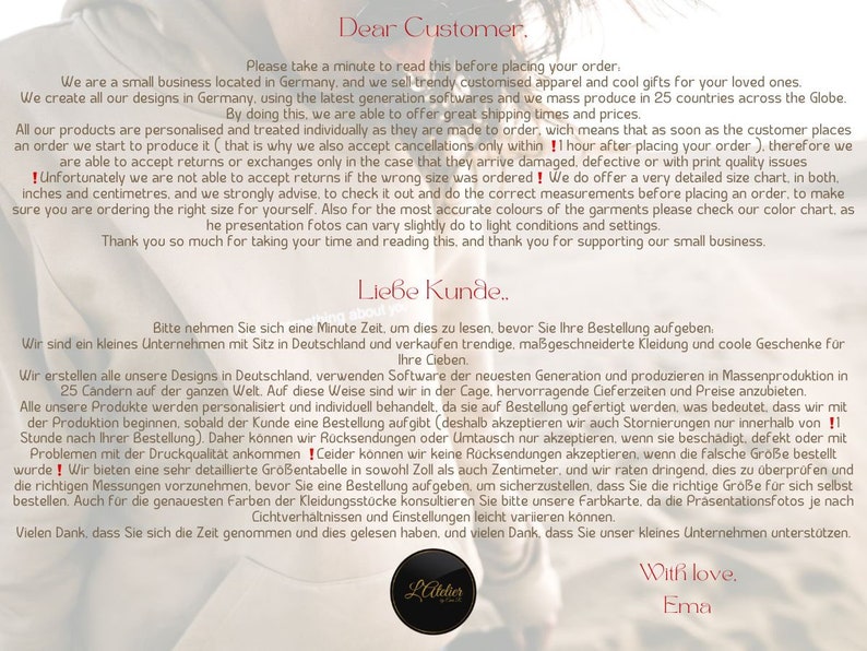 May include: A white and black image with text in both English and German. The text reads "Dear Customer. Please take a minute to read this before placing your order. We are a small business located in Germany, and we sell trendy customized apparel and cool gifts for your loved ones. We create all our designs in Germany, using the latest generation softwares and we mass produce in 25 countries across the Globe. By doing this, we are able to offer great shipping times and prices. All our products are personalized and treated individually as they are made to order, wich means that as soon as the customer places an order we start to produce it (that is why we also accept cancellations only within 1 hour after placing your order), therefore we are able to accept returns or exchanges only in the case that they arrive damaged, defective or with print quality issues ! Unfortunately we are not able to accept returns if the wrong size was ordered! We do offer a very detailed size chart, in both. inches and centimetres, and we strongly advise, to check it out and do the correct measurements before placing an order, to make sure you are ordering the right size for yourself. Also for the most accurate colours of the garments please check our color chart. as he presentation fotos can vary slightly do to light conditions and settings. Thank you so much for taking your time and reading this, and thank you for supporting our small business. Liebe Kunde.. Bitte nehmen Sie sich eine Minute Zeit, um dies zu lesen, bevor Sie Ihre Bestellung aufgeben. Ihre Cieben. Wir sind ein kleines Unternehmen mit Sitz in Deutschland und verkaufen trendige, ma&szlig;geschneiderte Kleidung und coole Geschenke f&uuml;r Wir erstellen alle unsere Designs in Deutschland, verwenden Software der neuesten Generation und produzieren in Massenproduktion in 25 Candern auf der ganzen Welt. Auf diese Weise sind wir in der Cage, hervorragende Cieferzeiten und Preise anzubieten. Alle unsere Produkte werden personalisiert und individuell behandelt, da sie auf Bestellung gefertigt werden, was bedeutet, dass wir mit der Produktion beginnen, sobald der Kunde eine Bestellung aufgibt (deshalb akzeptieren wir auch Stornierungen nur innerhalb von !! Stunde nach Ihrer Bestellung). Daher k&ouml;nnen wir R&uuml;cksendungen oder Umtausch nur akzeptieren, wenn sie besch&auml;digt, defekt oder mit Problemen mit der Druckqualit&auml;t ankommen! Ceider k&ouml;nnen wir keine R&uuml;cksendungen akzeptieren, wenn die falsche Gr&ouml;&szlig;e bestellt wurde! Wir bieten eine sehr detaillierte Gr&ouml;&szlig;entabelle in sowohl Zoll als auch Zentimeter, und wir raten dringend, dies zu &uuml;berpr&uuml;fen und die richtigen Messungen vorzunehmen, bevor Sie eine Bestellung aufgeben, um sicherzustellen, dass Sie die richtige Gro&szlig;e f&uuml;r sich selbst bestellen. Auch f&uuml;r die genauesten Farben der Kleidungsstucke konsultieren Sie bitte unsere Farbkarte, da die Pr&auml;sentationsfotos je nach Cichtverh&auml;ltnissen und Einstellungen leicht variieren k&ouml;nnen. Vielen Dank, dass Sie sich die Zeit genommen und dies gelesen haben, and vielen Dank, dass Sie unser kleines Unternehmen unterst&uuml;tzen. Latelier With love. Ema"