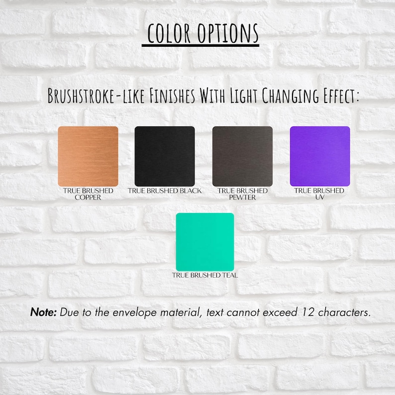May include: Image showcasing color options with brushstroke-like finishes. The options include True Brushed Copper, Black, Pewter, UV, and Teal. Text at the bottom states, "Note: Due to the envelope material, text cannot exceed 12 characters."