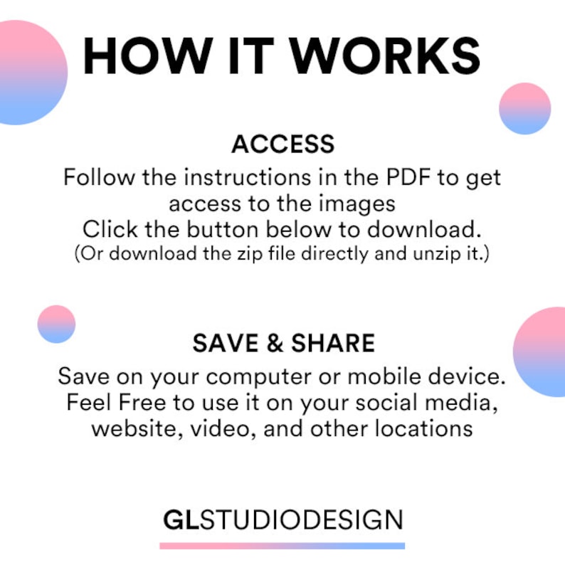May include: A graphic with the text "HOW IT WORKS" in black text on a white background. The text "ACCESS" is in black text on a white background. The text "Follow the instructions in the PDF to get access to the images. Click the button below to download. (Or download the zip file directly and unzip it.)" is in black text on a white background. The text "SAVE & SHARE" is in black text on a white background. The text "Save on your computer or mobile device. Feel Free to use it on your social media, website, video, and other locations" is in black text on a white background. The text "GLSTUDIODESIGN" is in black text on a white background. There are two pink and blue gradient circles on the left and right sides of the graphic.