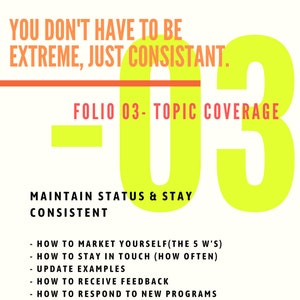 May include: A yellow and orange graphic with the text "You don't have to be extreme, just consistent." and "Folio 03 - Topic Coverage". The graphic also includes the text "Maintain status & stay consistent" and a list of bullet points: "How to market yourself (the 5 W's)", "How to stay in touch (how often)", "Update examples", "How to receive feedback", "How to respond to new programs", and "Be consistent".