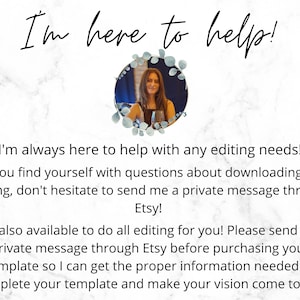 May include: A woman with long brown hair smiles at the camera. She is wearing a black shirt and a silver necklace. The image is set against a white marble background. The text "I'm here to help!" is written in black cursive at the top of the image. The text below the image reads: "I'm always here to help with any editing needs! If you find yourself with questions about downloading or editing, don't hesitate to send me a private message through Etsy! I am also available to do all editing for you! Please send me a private message through Etsy before purchasing your template so I can get the proper information needed to complete your template and make your vision come to life!"