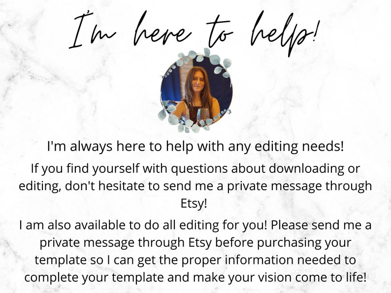 May include: A woman with long brown hair smiles at the camera. She is wearing a black shirt and a silver necklace. The image is set against a white marble background. The text "I'm here to help!" is written in black cursive at the top of the image. The text below the image reads: "I'm always here to help with any editing needs! If you find yourself with questions about downloading or editing, don't hesitate to send me a private message through Etsy! I am also available to do all editing for you! Please send me a private message through Etsy before purchasing your template so I can get the proper information needed to complete your template and make your vision come to life!"