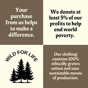 May include: A graphic with a brown and beige background. The text "WILD FOR LIFE" is in a circle with a black silhouette of three pine trees. The text "Your purchase from us helps to make a difference." is in the top left corner. The text "We donate at least 5% of our profits to help end world poverty." is in the top right corner. The text "Our clothing contains 100% ethically grown cotton and uses sustainable means of production." is in the bottom right corner.