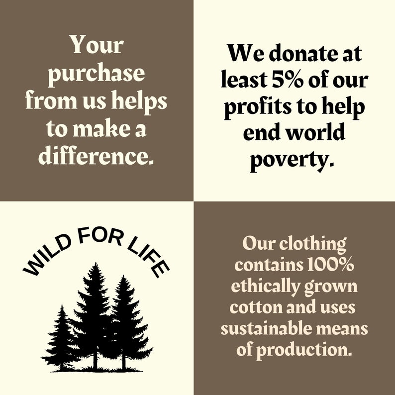 May include: A graphic with a brown and beige background. The text "WILD FOR LIFE" is in a circle with a black silhouette of three pine trees. The text "Your purchase from us helps to make a difference." is in the top left corner. The text "We donate at least 5% of our profits to help end world poverty." is in the top right corner. The text "Our clothing contains 100% ethically grown cotton and uses sustainable means of production." is in the bottom right corner.