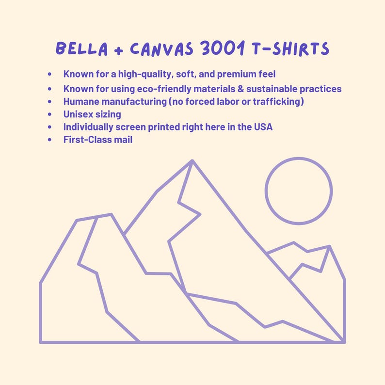 May include: A purple line drawing of mountains and a sun on a light yellow background. The text "BELLA + CANVAS 3001 T-SHIRTS" is at the top of the image. The text below the image reads: "Known for a high-quality, soft, and premium feel. Known for using eco-friendly materials & sustainable practices. Humane manufacturing (no forced labor or trafficking). Unisex sizing. Individually screen printed right here in the USA. First-Class mail."