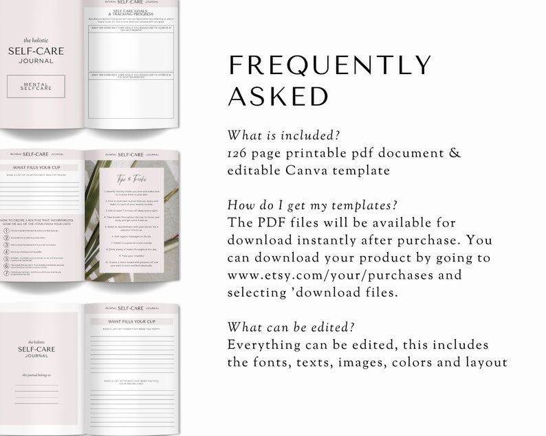 May include: A digital printable self-care journal with a pink and white color scheme. The journal includes sections for mental self-care, what fills your cup, and tips and tricks. The text "Frequently Asked" is displayed in a large font at the top of the image. The text "What is included? 126 page printable pdf document & editable Canva template" is displayed below the heading. The text "How do I get my templates? The PDF files will be available for download instantly after purchase. You can download your product by going to www.etsy.com/your/purchases and selecting 'download files." is displayed below the previous text. The text "What can be edited? Everything can be edited, this includes the fonts, texts, images, colors and layout" is displayed below the previous text.