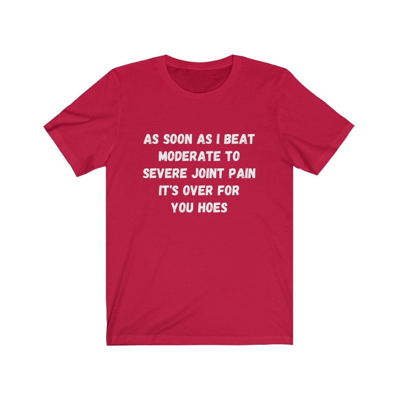 May include: Red t-shirt with white text that reads "AS SOON AS I BEAT MODERATE TO SEVERE JOINT PAIN IT'S OVER FOR YOU HOES"