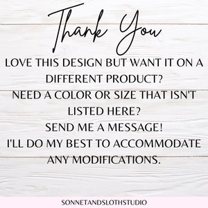 May include: Text on a white wood background that reads "Thank You" followed by "Love this design but want it on a different product? Need a color or size that isn't listed here? Send me a message! I'll do my best to accommodate any modifications." and "SONNETANDSLOTHSTUDIO".